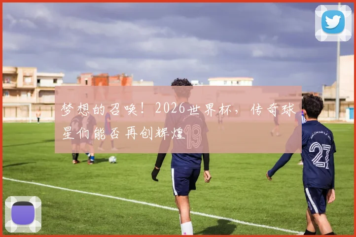 梦想的召唤!2026世界杯,传奇球星们能否再创辉煌