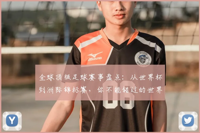 全球顶级足球赛事盘点:从世界杯到洲际锦标赛,你不能错过的世界性足球盛宴