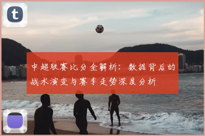 中超联赛比分全解析:数据背后的战术演变与赛季走势深度分析