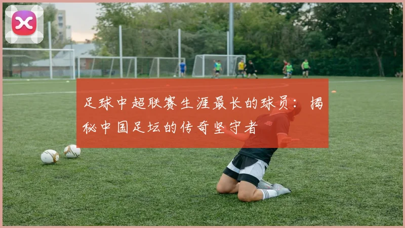 足球中超联赛生涯最长的球员:揭秘中国足坛的传奇坚守者