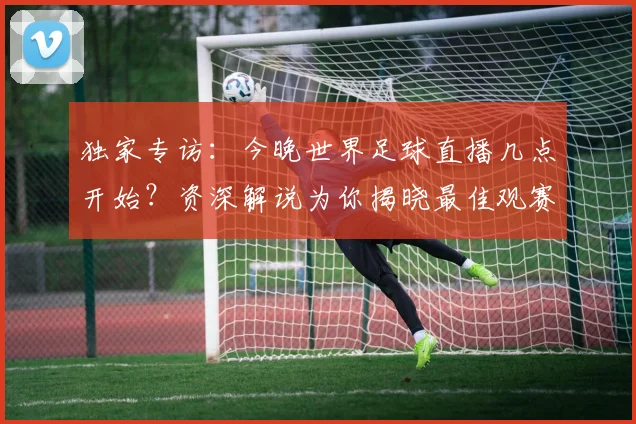 独家专访:今晚世界足球直播几点开始?资深解说为你揭晓最佳观赛时间