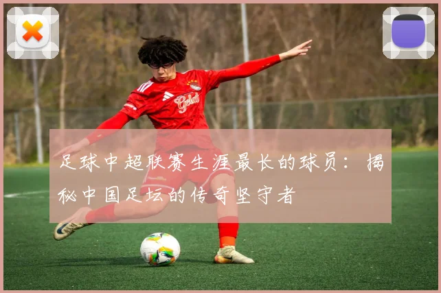 足球中超联赛生涯最长的球员:揭秘中国足坛的传奇坚守者