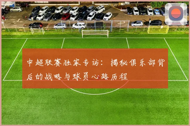 中超联赛独家专访:揭秘俱乐部背后的战略与球员心路历程