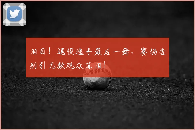泪目!退役选手最后一舞,赛场告别引无数观众落泪!
