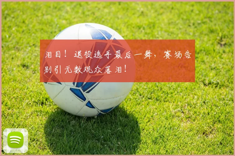 泪目!退役选手最后一舞,赛场告别引无数观众落泪!
