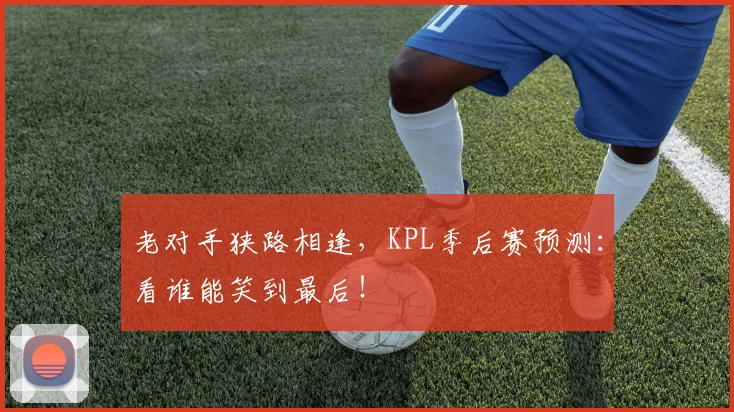老对手狭路相逢，KPL季后赛预测：看谁能笑到最后！
