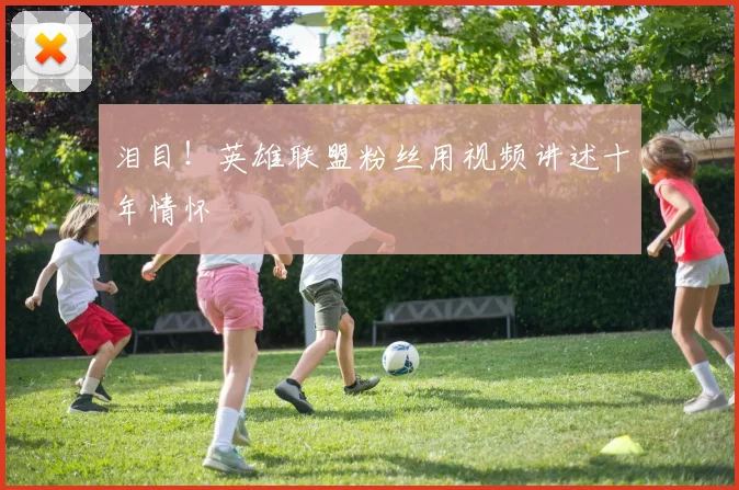 泪目!英雄联盟粉丝用视频讲述十年情怀