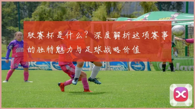 联赛杯是什么？深度解析这项赛事的独特魅力与足球战略价值